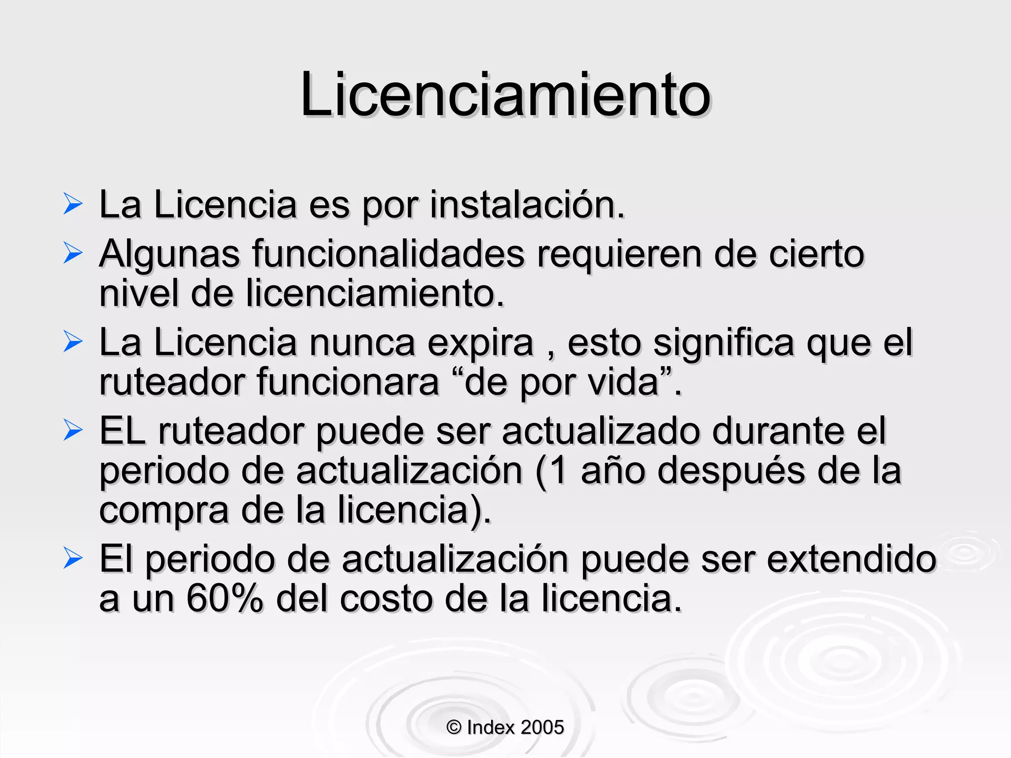 Licenciamiento La Licencia es por instalación . Algunas funcionalidades requieren de cierto nivel de licenciamiento . La Licencia nunca expira , esto significa que el r uteador  funcionara “de por vida” . EL ruteador puede ser actualizado durante el periodo de actualización (1 año después de la compra de la licencia) . El periodo de actualización puede ser extendido a un 60% del costo de la licencia . © Index 2005 