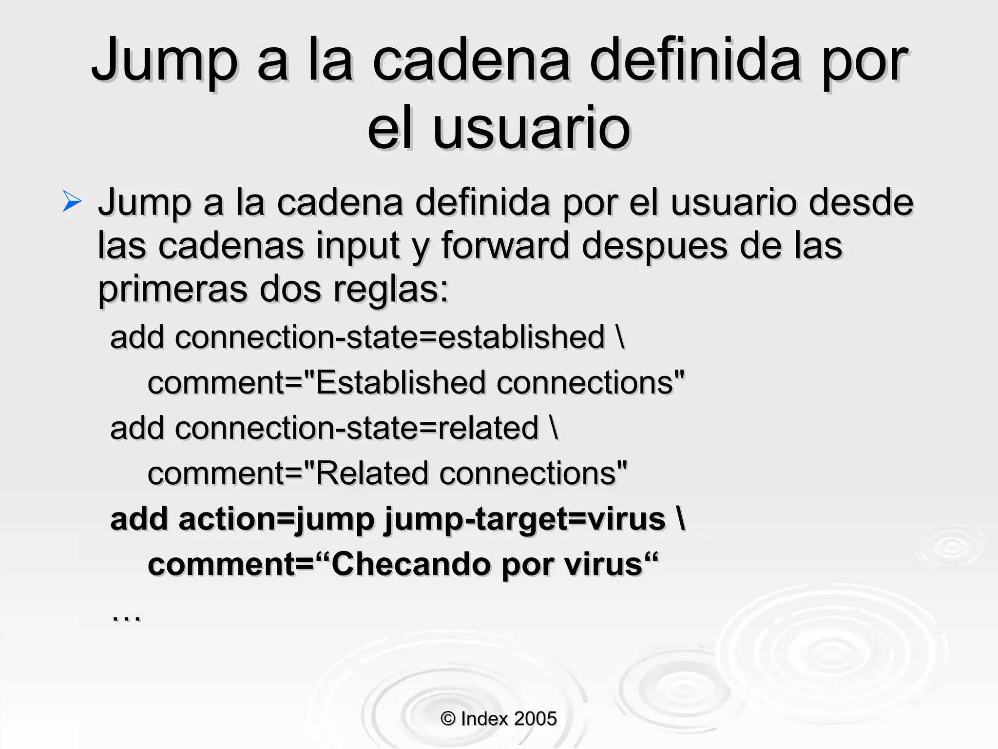 Jump a la cadena definida por el usuario Jump a la cadena definida por el usuario desde las cadenas input y forward despues de las primeras dos reglas: add connection-state=established \ comment="Established connections" add connection-state=related \ comment="Related connections" add action=jump jump-target=virus \ comment=“Checando por virus“ … © Index 2005 