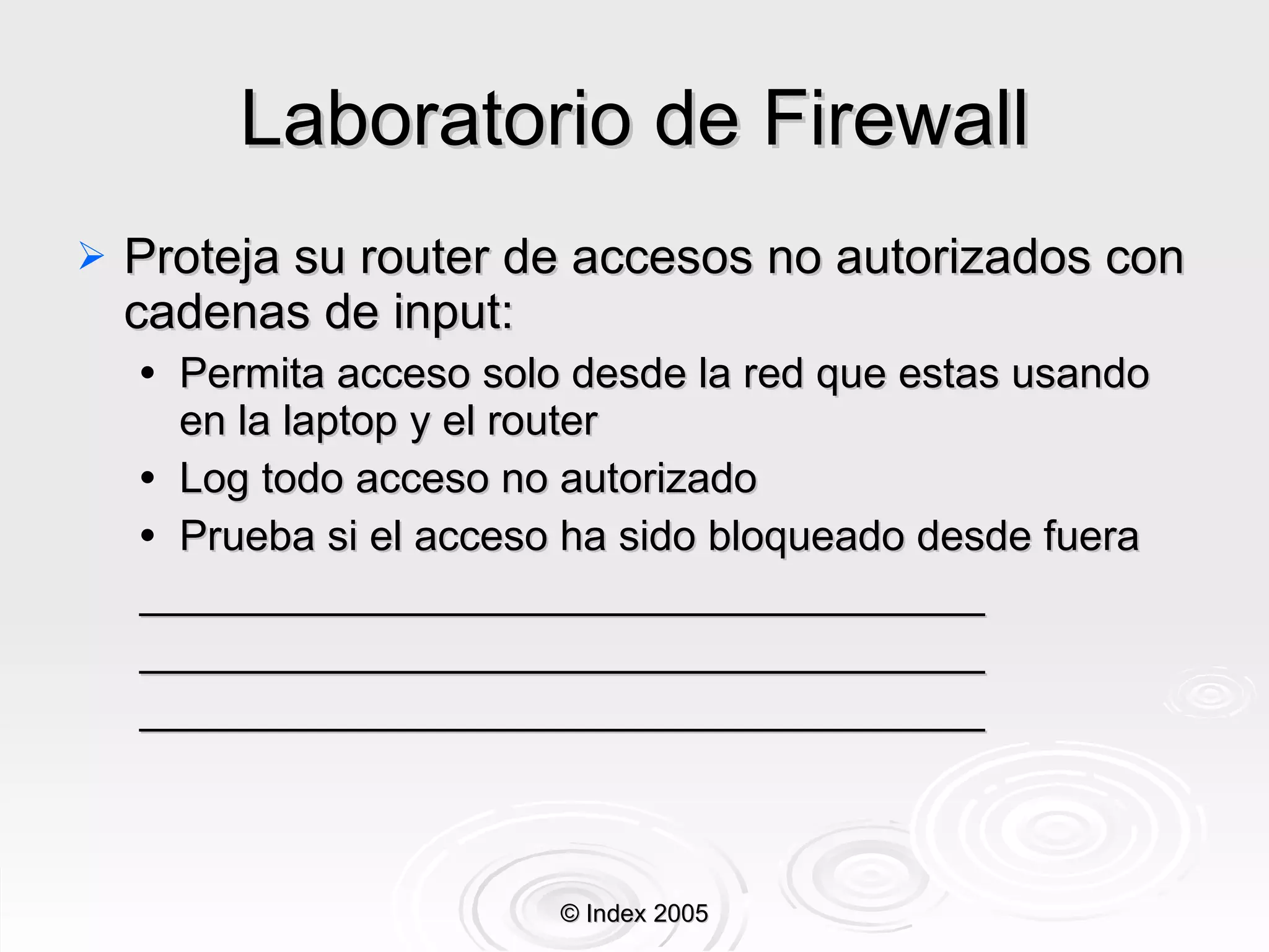 Laboratorio de Firewall Proteja su router de accesos no autorizados con cadenas de input: Permita acceso solo desde la red que estas usando en la laptop y el router Log todo acceso no autorizado Prueba si el acceso ha sido bloqueado desde fuera ____________________________________ ____________________________________ ____________________________________ © Index 2005 