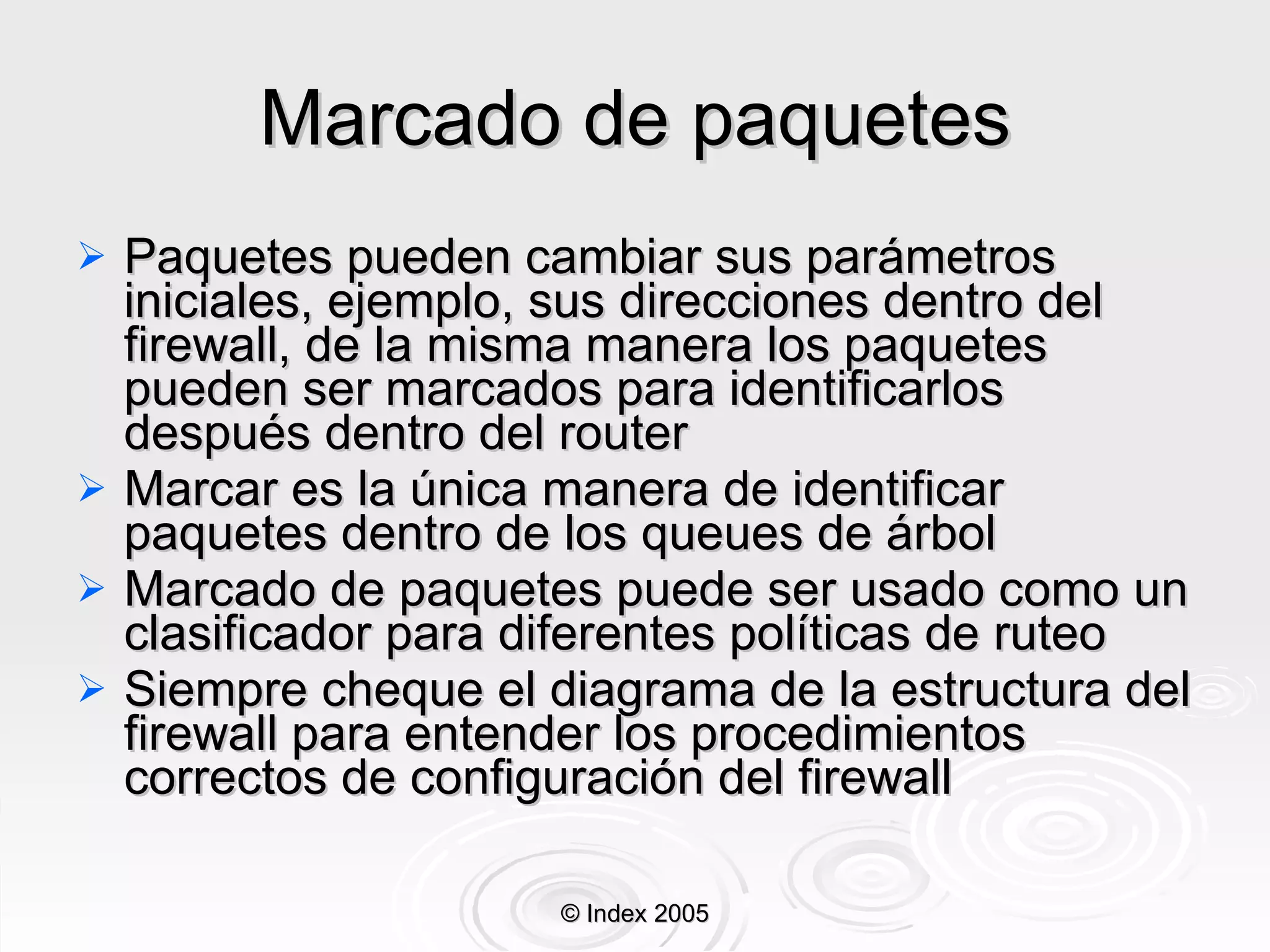 Marcado de paquetes Paquetes pueden cambiar sus parámetros iniciales, ejemplo, sus direcciones dentro del firewall, de la misma manera los paquetes pueden ser marcados para identificarlos después dentro del router Marcar es la única manera de identificar paquetes dentro de los queues de árbol Marcado de paquetes puede ser usado como un clasificador para diferentes políticas de ruteo Siempre cheque el diagrama de la estructura del firewall para entender los procedimientos correctos de configuración del firewall © Index 2005 