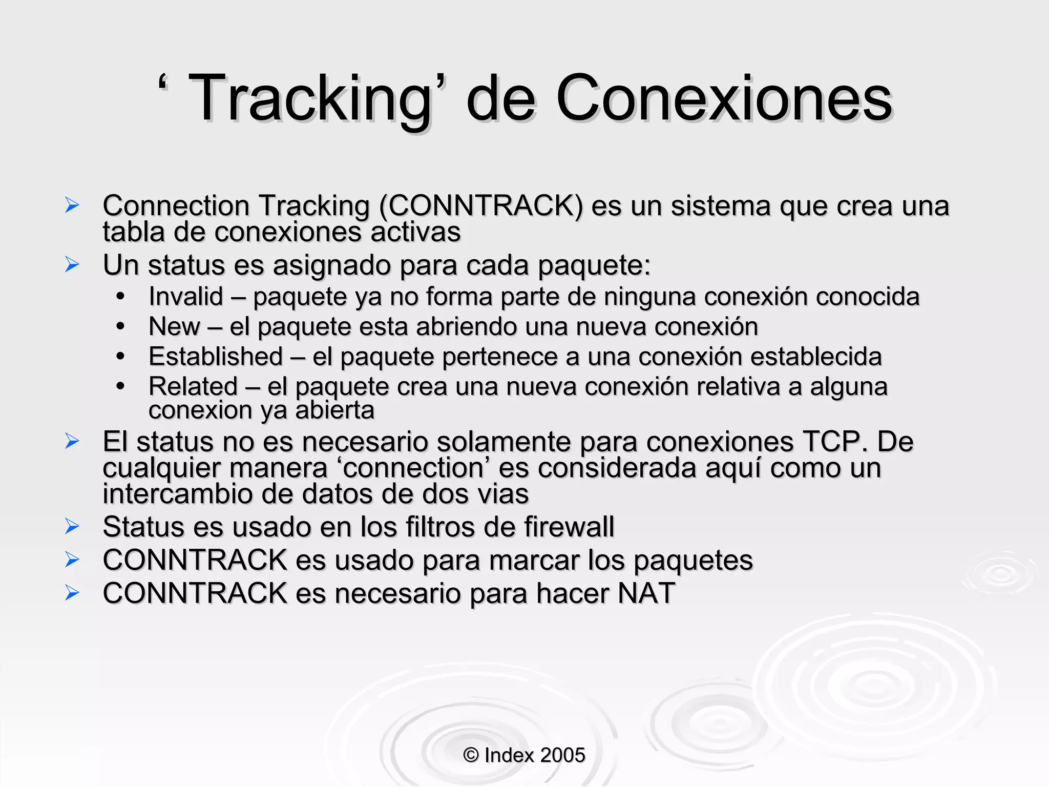 ‘  Tracking’ de Conexiones Connection Tracking (CONNTRACK) es un sistema que crea una tabla de conexiones activas Un status es asignado para cada paquete: Invalid – paquete ya no forma parte de ninguna conexión conocida New – el paquete esta abriendo una nueva conexión Established – el paquete pertenece a una conexión establecida Related – el paquete crea una nueva conexión relativa a alguna conexion ya abierta El status no es necesario solamente para conexiones TCP. De cualquier manera ‘connection’ es considerada aquí como un intercambio de datos de dos vias Status es usado en los filtros de firewall CONNTRACK es usado para marcar los paquetes CONNTRACK es necesario para hacer NAT © Index 2005 