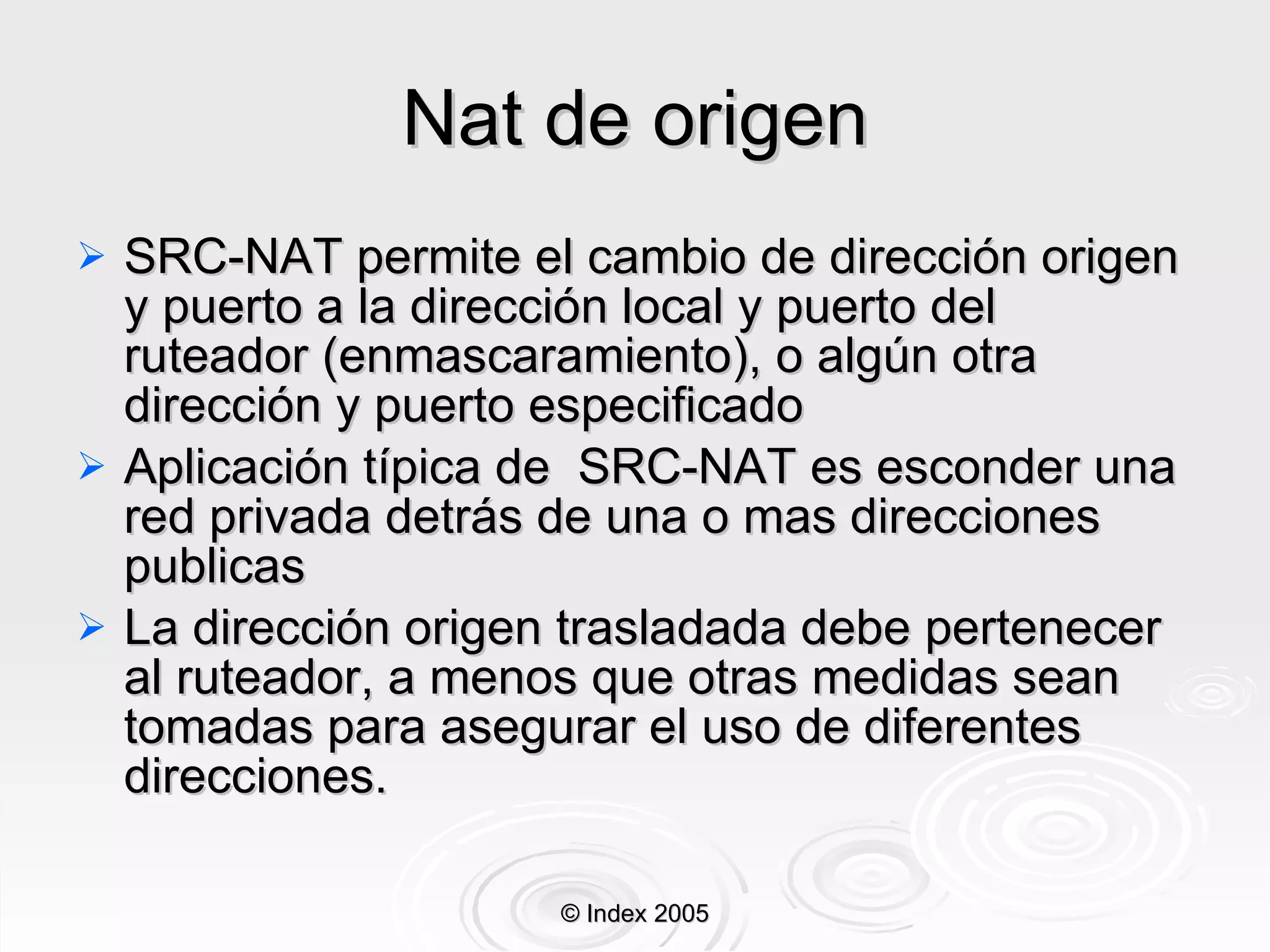 Nat de origen SRC-NAT permite el cambio de dirección origen y puerto a la dirección local y puerto del ruteador (enmascaramiento), o algún otra dirección y puerto especificado Aplicación típica de  SRC-NAT es esconder una red privada detrás de una o mas direcciones publicas La dirección origen trasladada debe pertenecer al ruteador, a menos que otras medidas sean tomadas para asegurar el uso de diferentes direcciones. © Index 2005 