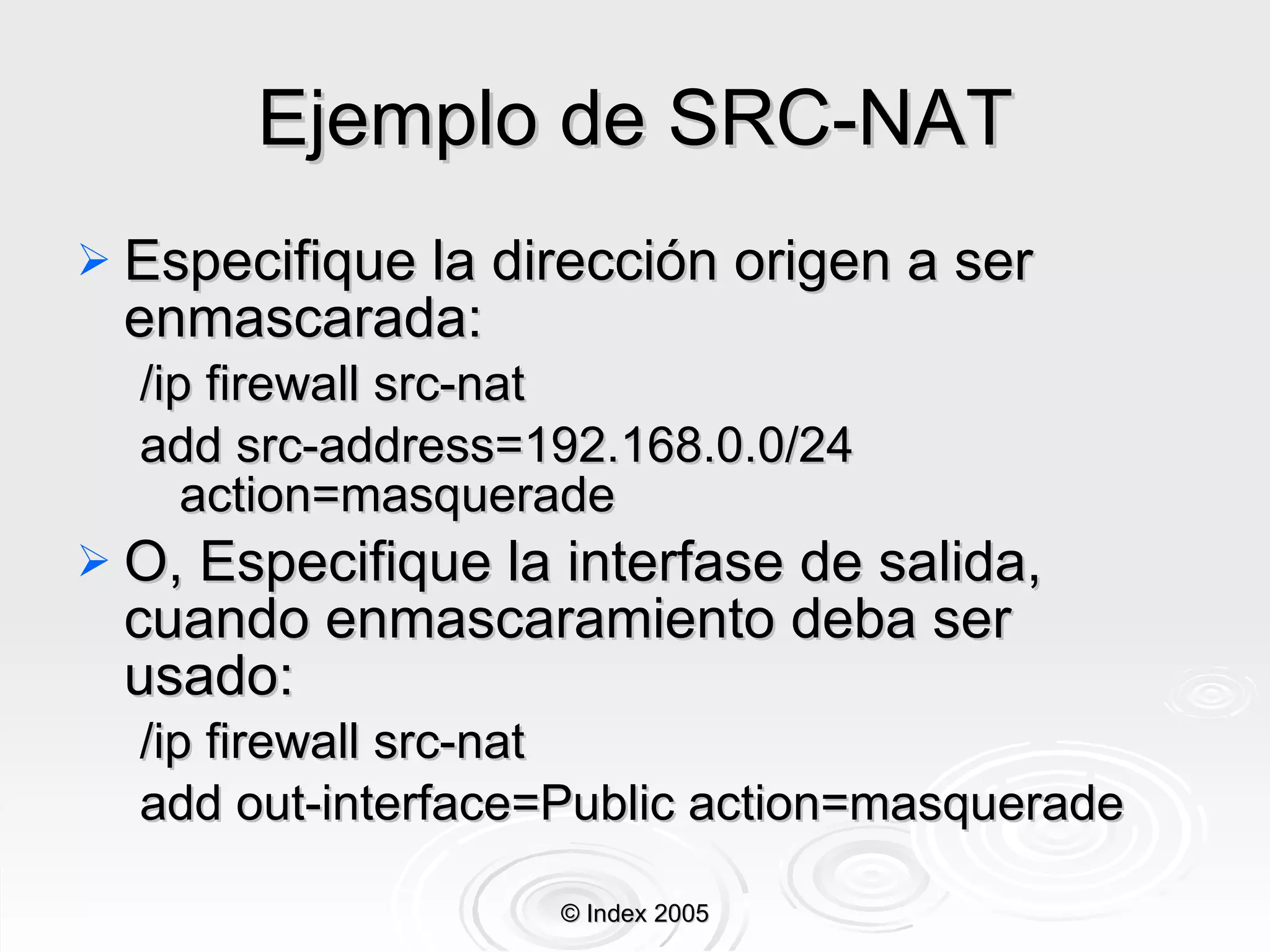 Ejemplo de SRC-NAT Especifique la dirección origen a ser enmascarada: /ip firewall src-nat  add src-address=192.168.0.0/24 action=masquerade O, Especifique la interfase de salida, cuando enmascaramiento deba ser usado: /ip firewall src-nat  add out-interface=Public action=masquerade © Index 2005 