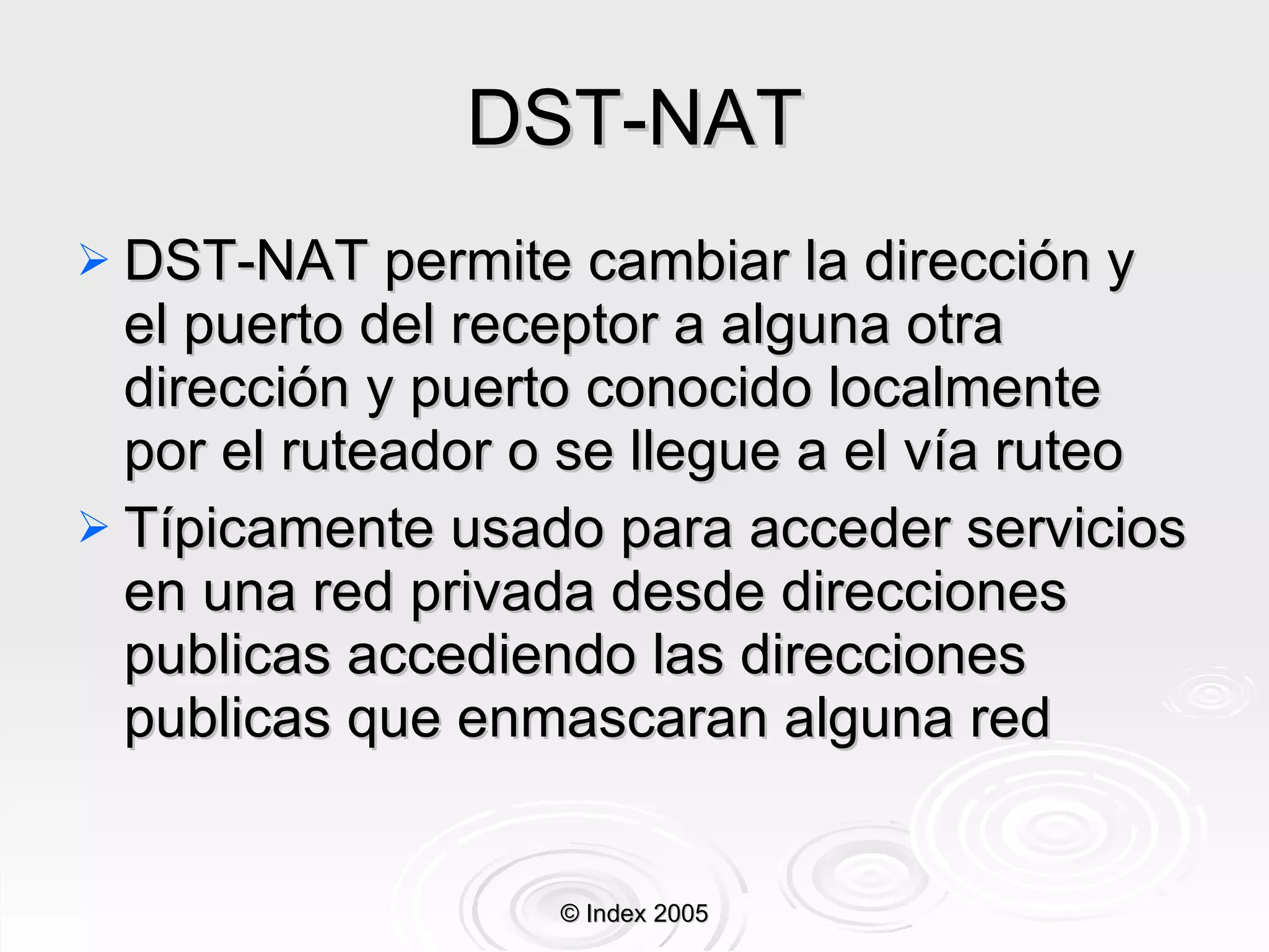 DST-NAT DST-NAT permite cambiar la di rección  y el puerto del receptor a alguna otra dirección y puerto conocido localmente por el ruteador   o  se llegue a el  vía ruteo Típicamente usado para acceder servicios en una red privada desde direcciones publicas accediendo las direcciones publicas que enmascaran alguna red © Index 2005 