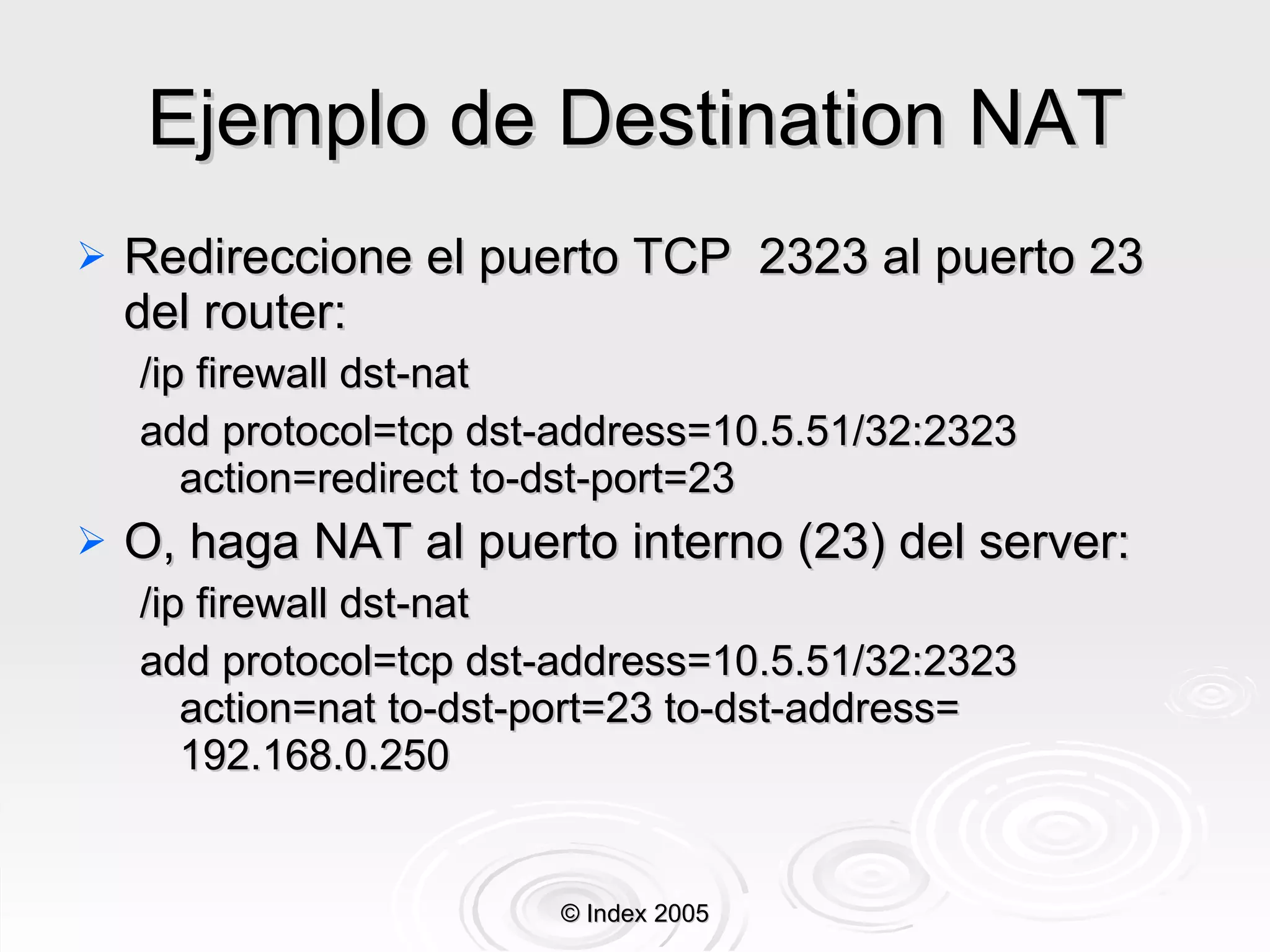 Ejemplo de Destination NAT Redireccione el puerto TCP  2323 al puerto 23 del router: /ip firewall dst-nat  add protocol=tcp dst-address=10.5.51/32:2323 action=redirect to-dst-port=23 O, haga NAT al puerto interno (23) del server: /ip firewall dst-nat  add protocol=tcp dst-address=10.5.51/32:2323 action=nat to-dst-port=23 to-dst-address= 192.168.0.250 © Index 2005 