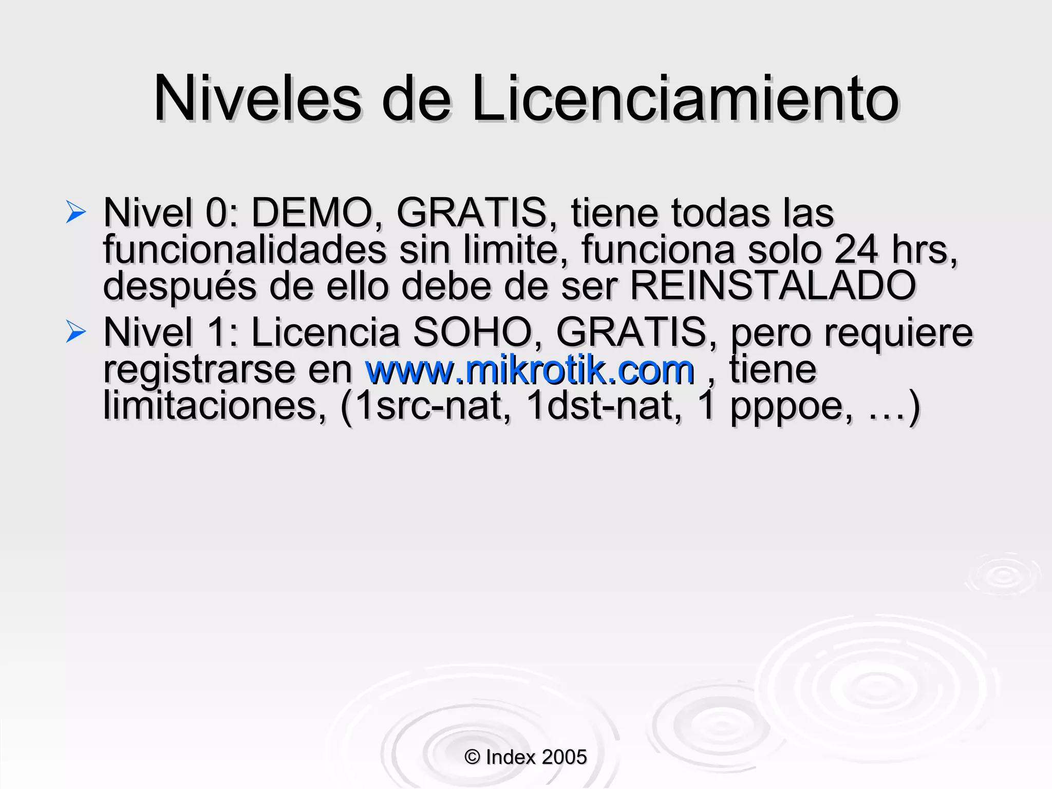 Niveles de Licenciamiento Nivel 0: DEMO, GRATIS, tiene todas las funcionalidades sin limite, funciona solo 24 hrs, después de ello debe de ser REINSTALADO Nivel 1: Licencia SOHO, GRATIS, pero requiere registrarse en  www.mikrotik.com  , tiene limitaciones, (1src-nat, 1dst-nat, 1 pppoe, …) © Index 2005 