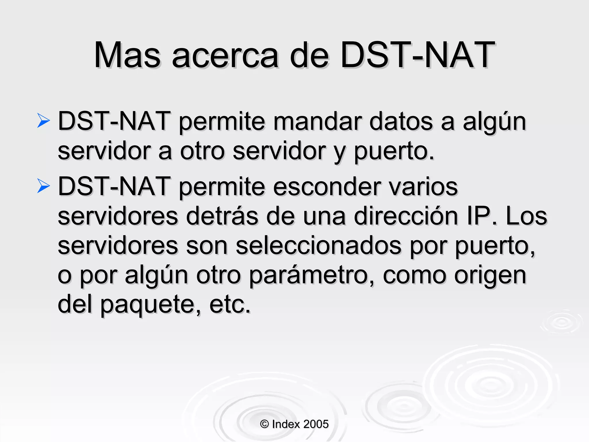 Mas acerca de DST-NAT DST-NAT   permite mandar datos a algún servidor a otro servidor y puerto.  DST-NAT permite esconder varios servidores detrás de una dirección IP. Los servidores son seleccionados por puerto, o por algún otro parámetro, como origen del paquete, etc. © Index 2005 