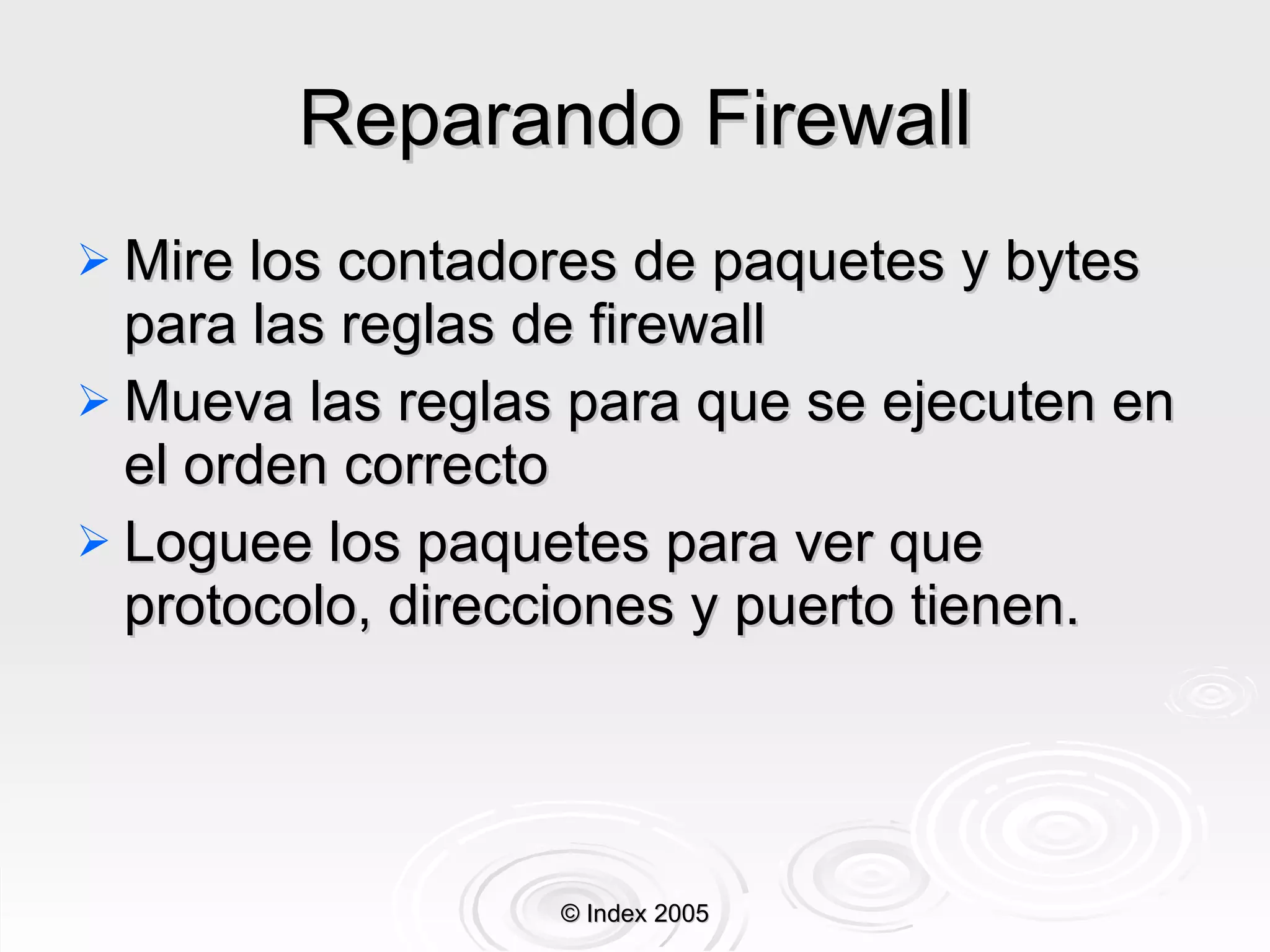 Reparando Firewall Mire los contadores de paquetes y bytes para las reglas de firewall Mueva las reglas para que se ejecuten en el orden correcto Log uee  los paquetes para ver que protocolo, direcciones y puerto tienen. © Index 2005 