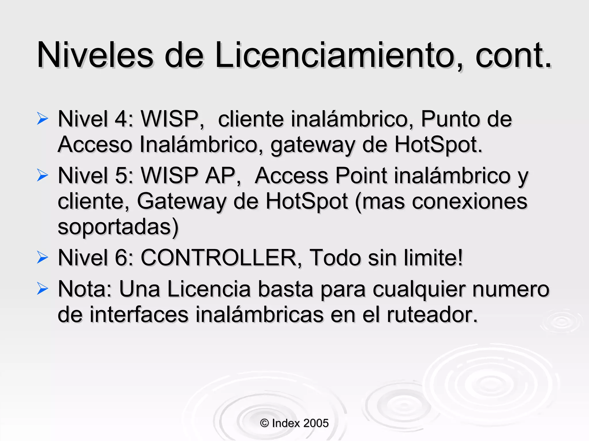 Niveles de Licenciamiento, cont. Nivel 4: WISP,  cliente inalámbrico,  Punto de Acceso  Inalámbrico, gateway de HotSpot. Nivel 5: WISP AP,  Access Point inalámbrico y cliente, Gateway de HotSpot (mas conexiones soportadas) Nivel  6: CONTROLLER, Todo sin limite! Nota: Una Licencia basta para cualquier numero de interfaces inalámbricas en el ruteador. © Index 2005 