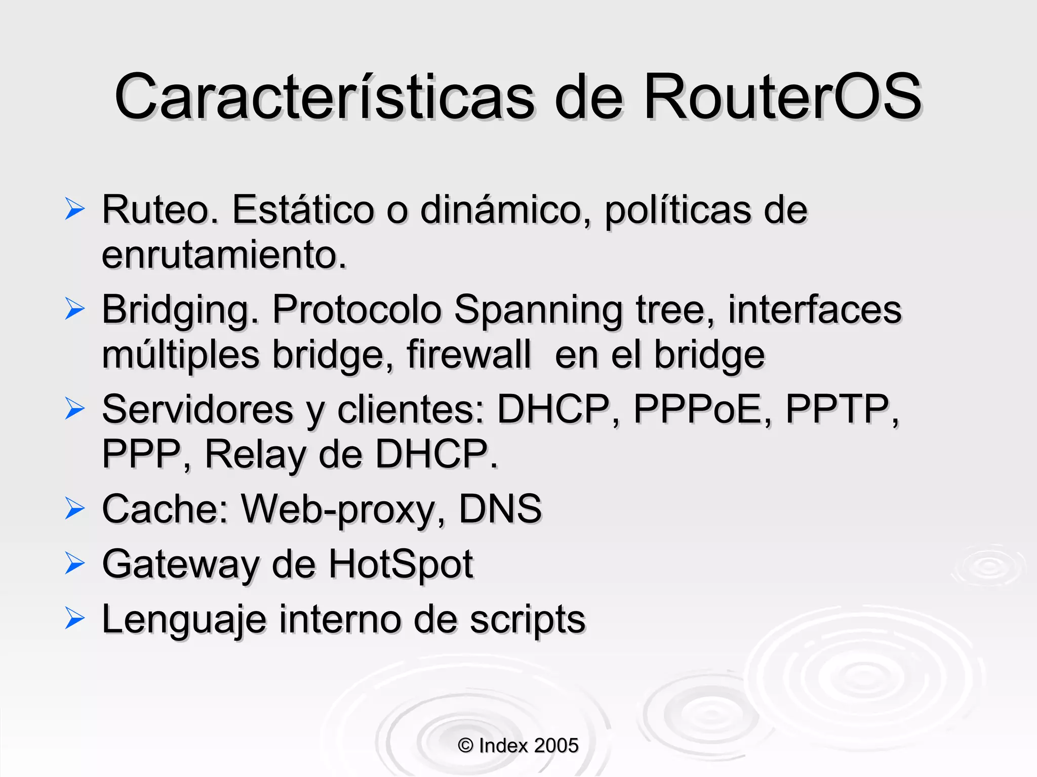 Características de RouterOS Ruteo. Estático o dinámico, políticas de enrutamiento. Bridging. Protocolo Spanning tree, interfaces múltiples bridge, firewall  en el bridge Servidores y clientes: DHCP, PPPoE, PPTP, PPP, Relay de DHCP. Cache: Web-proxy, DNS Gateway de HotSpot Lenguaje interno de scripts © Index 2005 