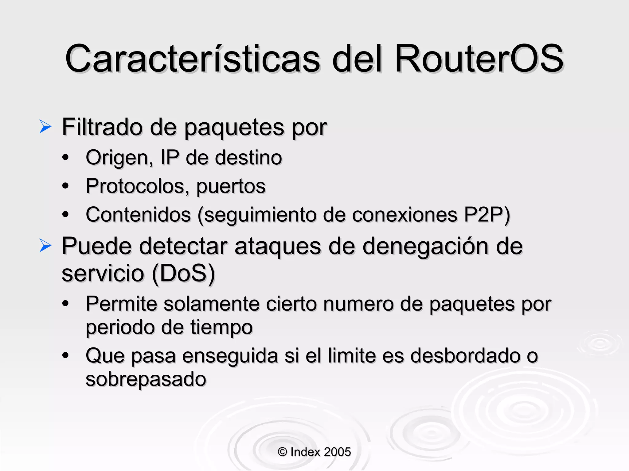 Características del RouterOS Filtrado de paquetes por Origen, IP de destino Protocolos, puertos Contenidos ( seguimiento  de conexiones  P2P ) Puede detectar ataques de denegación de servicio (DoS) Permite solamente cierto numero de paquetes por periodo de tiempo Que pasa enseguida si el limite es desbordado o sobrepasado © Index 2005 