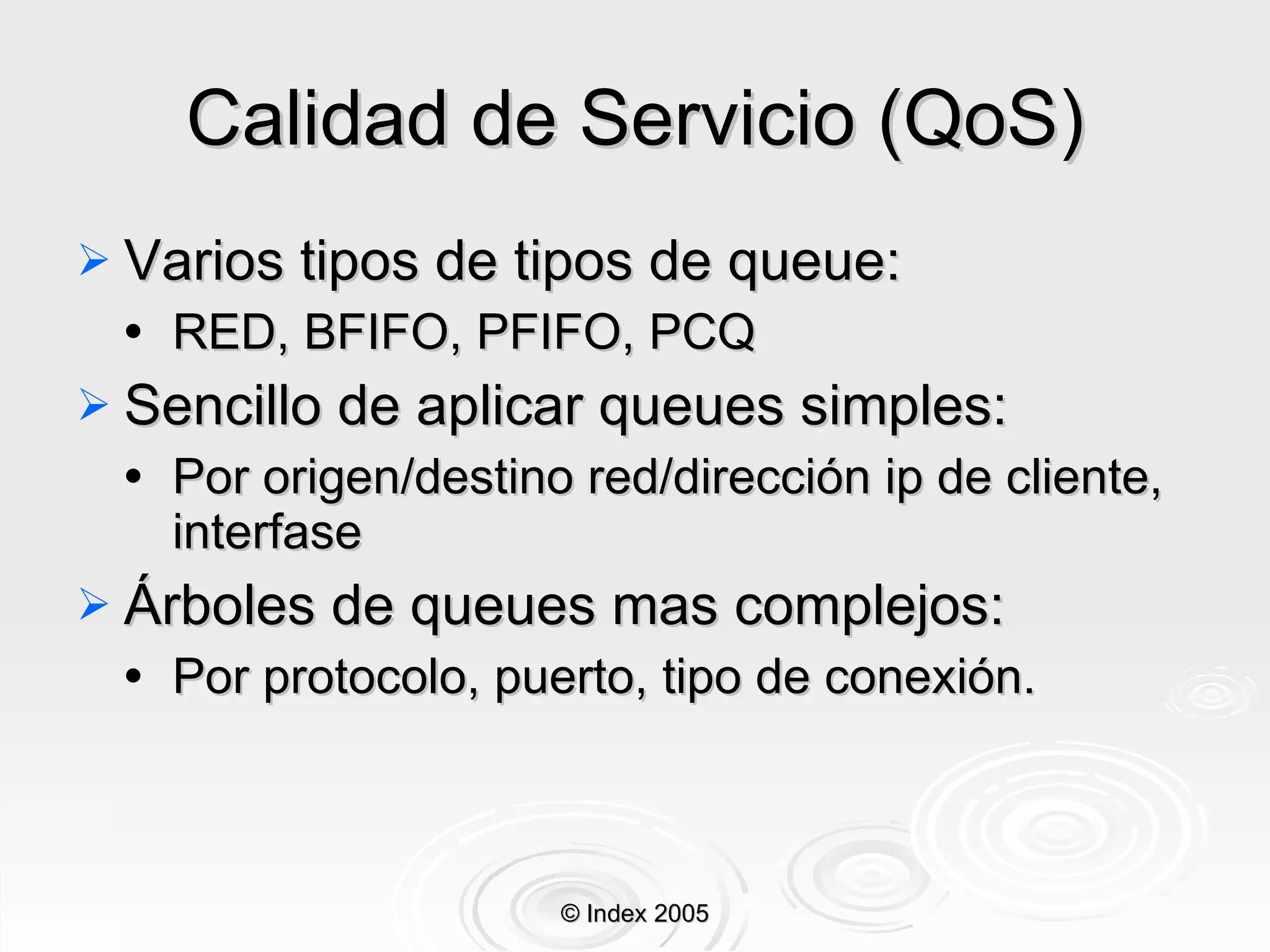 Calidad de Servicio (QoS) Varios tipos de tipos de queue: RED, BFIFO, PFIFO, PCQ Sencillo de aplicar queues simples: Por origen/destino red/dirección ip de cliente, interfase Árboles de queues mas complejos: Por protocolo, puerto, tipo de conexión . © Index 2005 