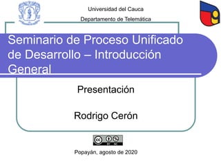 Seminario de Proceso Unificado
de Desarrollo – Introducción
General
Presentación
Rodrigo Cerón
Popayán, agosto de 2020
Universidad del Cauca
Departamento de Telemática
 