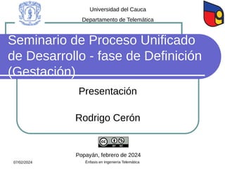 Seminario de Proceso Unificado
de Desarrollo - fase de Definición
(Gestación)
Presentación
Rodrigo Cerón
Universidad del Cauca
Departamento de Telemática
Popayán, febrero de 2024
07/02/2024 Énfasis en Ingeniería Telemática
 