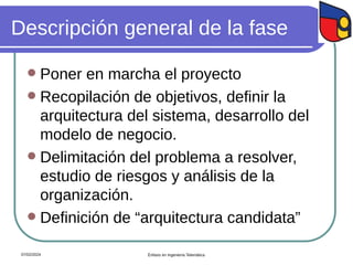 Descripción general de la fase
 Poner en marcha el proyecto
 Recopilación de objetivos, definir la
arquitectura del sistema, desarrollo del
modelo de negocio.
 Delimitación del problema a resolver,
estudio de riesgos y análisis de la
organización.
 Definición de “arquitectura candidata”
07/02/2024 Énfasis en Ingeniería Telemática
 