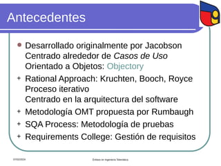 Antecedentes
 Desarrollado originalmente por Jacobson
Centrado alrededor de Casos de Uso
Orientado a Objetos: Objectory
+ Rational Approach: Kruchten, Booch, Royce
Proceso iterativo
Centrado en la arquitectura del software
+ Metodología OMT propuesta por Rumbaugh
+ SQA Process: Metodología de pruebas
+ Requirements College: Gestión de requisitos
07/02/2024 Énfasis en Ingeniería Telemática
 