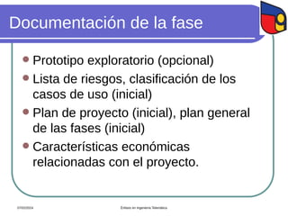 Documentación de la fase
 Prototipo exploratorio (opcional)
 Lista de riesgos, clasificación de los
casos de uso (inicial)
 Plan de proyecto (inicial), plan general
de las fases (inicial)
 Características económicas
relacionadas con el proyecto.
07/02/2024 Énfasis en Ingeniería Telemática
 