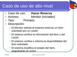 Caso de uso de alto nivel
 Caso de uso: Hacer Reserva
 Actores: Monitor (iniciador)
 Tipo: Primario
 Descripción:
 El Monitor solicita al sistema reservar un ítem
solicitado por un Lector.
 El sistema verifica la información del ítem y del
Lector.
 El sistema verifica e informa la disponibilidad del
ítem solicitado.
 El sistema modifica el estado del ítem,
asignándolo al Lector.
07/02/2024 Énfasis en Ingeniería Telemática
 