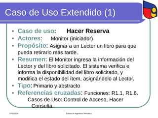 Caso de Uso Extendido (1)
 Caso de uso: Hacer Reserva
 Actores: Monitor (iniciador)
 Propósito: Asignar a un Lector un libro para que
pueda retirarlo más tarde.
 Resumen: El Monitor ingresa la información del
Lector y del libro solicitado. El sistema verifica e
informa la disponibilidad del libro solicitado, y
modifica el estado del ítem, asignándolo al Lector.
 Tipo: Primario y abstracto
 Referencias cruzadas: Funciones: R1.1, R1.6.
Casos de Uso: Control de Acceso, Hacer
Consulta.
07/02/2024 Énfasis en Ingeniería Telemática
 