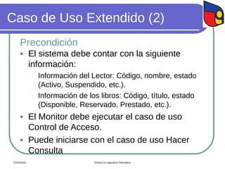 Caso de Uso Extendido (2)
Precondición
 El sistema debe contar con la siguiente
información:
- Información del Lector: Código, nombre, estado
(Activo, Suspendido, etc.).
- Información de los libros: Código, título, estado
(Disponible, Reservado, Prestado, etc.).
 El Monitor debe ejecutar el caso de uso
Control de Acceso.
 Puede iniciarse con el caso de uso Hacer
Consulta
07/02/2024 Énfasis en Ingeniería Telemática
 