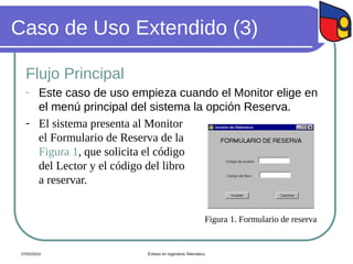 Caso de Uso Extendido (3)
Flujo Principal
- Este caso de uso empieza cuando el Monitor elige en
el menú principal del sistema la opción Reserva.
- El sistema presenta al Monitor
el Formulario de Reserva de la
Figura 1, que solicita el código
del Lector y el código del libro
a reservar.
Figura 1. Formulario de reserva
07/02/2024 Énfasis en Ingeniería Telemática
 