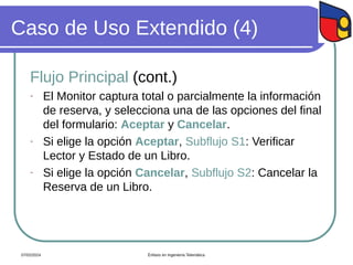 Caso de Uso Extendido (4)
Flujo Principal (cont.)
- El Monitor captura total o parcialmente la información
de reserva, y selecciona una de las opciones del final
del formulario: Aceptar y Cancelar.
- Si elige la opción Aceptar, Subflujo S1: Verificar
Lector y Estado de un Libro.
- Si elige la opción Cancelar, Subflujo S2: Cancelar la
Reserva de un Libro.
07/02/2024 Énfasis en Ingeniería Telemática
 