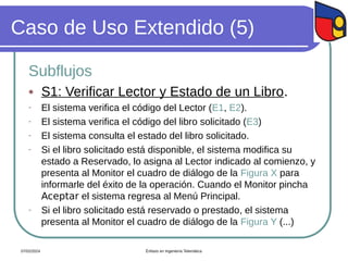 Caso de Uso Extendido (5)
Subflujos
 S1: Verificar Lector y Estado de un Libro.
- El sistema verifica el código del Lector (E1, E2).
- El sistema verifica el código del libro solicitado (E3)
- El sistema consulta el estado del libro solicitado.
- Si el libro solicitado está disponible, el sistema modifica su
estado a Reservado, lo asigna al Lector indicado al comienzo, y
presenta al Monitor el cuadro de diálogo de la Figura X para
informarle del éxito de la operación. Cuando el Monitor pincha
Aceptar el sistema regresa al Menú Principal.
- Si el libro solicitado está reservado o prestado, el sistema
presenta al Monitor el cuadro de diálogo de la Figura Y (...)
07/02/2024 Énfasis en Ingeniería Telemática
 