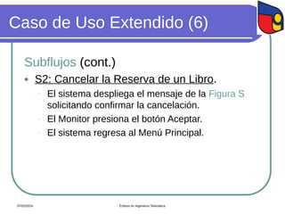 Caso de Uso Extendido (6)
Subflujos (cont.)
 S2: Cancelar la Reserva de un Libro.
- El sistema despliega el mensaje de la Figura S
solicitando confirmar la cancelación.
- El Monitor presiona el botón Aceptar.
- El sistema regresa al Menú Principal.
07/02/2024 Énfasis en Ingeniería Telemática
 