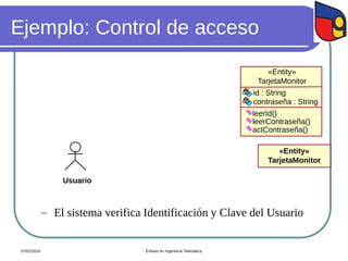 Ejemplo: Control de acceso
Usuario
«Entity»
TarjetaMonitor
«Entity»
TarjetaMonitor
leerId()
leerContraseña()
actContraseña()
id : String
contraseña : String
 El sistema verifica Identificación y Clave del Usuario
07/02/2024 Énfasis en Ingeniería Telemática
 