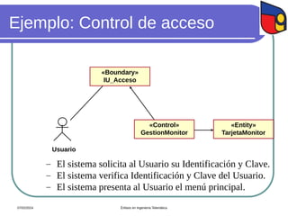 Ejemplo: Control de acceso
Usuario
«Control»
GestionMonitor
«Boundary»
IU_Acceso
«Entity»
TarjetaMonitor
 El sistema solicita al Usuario su Identificación y Clave.
 El sistema verifica Identificación y Clave del Usuario.
 El sistema presenta al Usuario el menú principal.
07/02/2024 Énfasis en Ingeniería Telemática
 