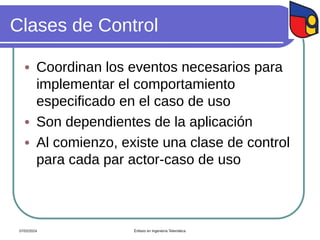 Clases de Control
 Coordinan los eventos necesarios para
implementar el comportamiento
especificado en el caso de uso
 Son dependientes de la aplicación
 Al comienzo, existe una clase de control
para cada par actor-caso de uso
07/02/2024 Énfasis en Ingeniería Telemática
 