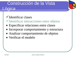 Construcción de la Vista
Lógica
Identificar clases
Identificar interacciones entre objetos
 Especificar relaciones entre clases
 Incorporar comportamiento y estructura
 Analizar comportamiento de objetos
 Verificar el modelo
07/02/2024 Énfasis en Ingeniería Telemática
 