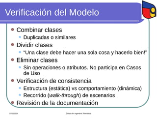 Verificación del Modelo
 Combinar clases
 Duplicadas o similares
 Dividir clases
 “Una clase debe hacer una sola cosa y hacerlo bien!”
 Eliminar clases
 Sin operaciones o atributos. No participa en Casos
de Uso
 Verificación de consistencia
 Estructura (estática) vs comportamiento (dinámica)
 Recorrido (walk-through) de escenarios
 Revisión de la documentación
07/02/2024 Énfasis en Ingeniería Telemática
 