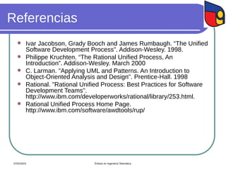 Referencias
 Ivar Jacobson, Grady Booch and James Rumbaugh. “The Unified
Software Development Process”. Addison-Wesley. 1998.
 Philippe Kruchten. “The Rational Unified Process, An
Introduction”. Addison-Wesley. March 2000
 C. Larman. "Applying UML and Patterns. An Introduction to
Object-Oriented Analysis and Design". Prentice-Hall. 1998
 Rational. "Rational Unified Process: Best Practices for Software
Development Teams".
http://www.ibm.com/developerworks/rational/library/253.html.
 Rational Unified Process Home Page.
http://www.ibm.com/software/awdtools/rup/
07/02/2024 Énfasis en Ingeniería Telemática
 