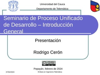 Seminario de Proceso Unificado
de Desarrollo – Introducción
General
Presentación
Rodrigo Cerón
Popayán, febrero de 2024
Universidad del Cauca
Departamento de Telemática
07/02/2024 Énfasis en Ingeniería Telemática
 