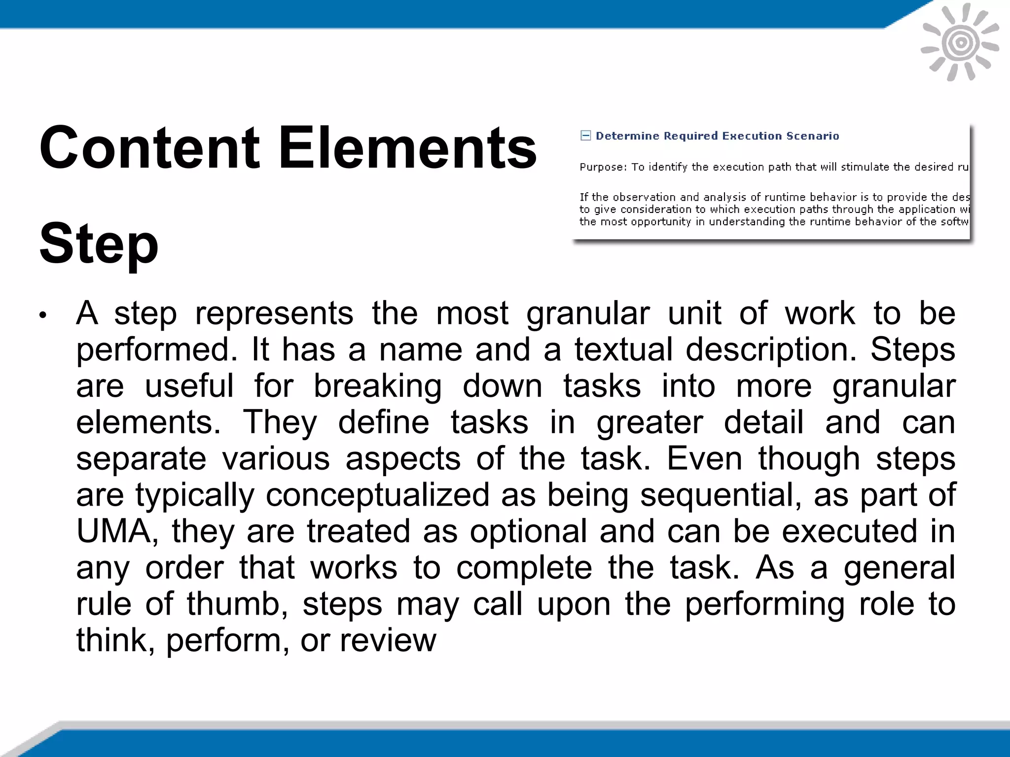 Content Elements
Step
• A step represents the most granular unit of work to be
performed. It has a name and a textual description. Steps
are useful for breaking down tasks into more granular
elements. They define tasks in greater detail and can
separate various aspects of the task. Even though steps
are typically conceptualized as being sequential, as part of
UMA, they are treated as optional and can be executed in
any order that works to complete the task. As a general
rule of thumb, steps may call upon the performing role to
think, perform, or review
 