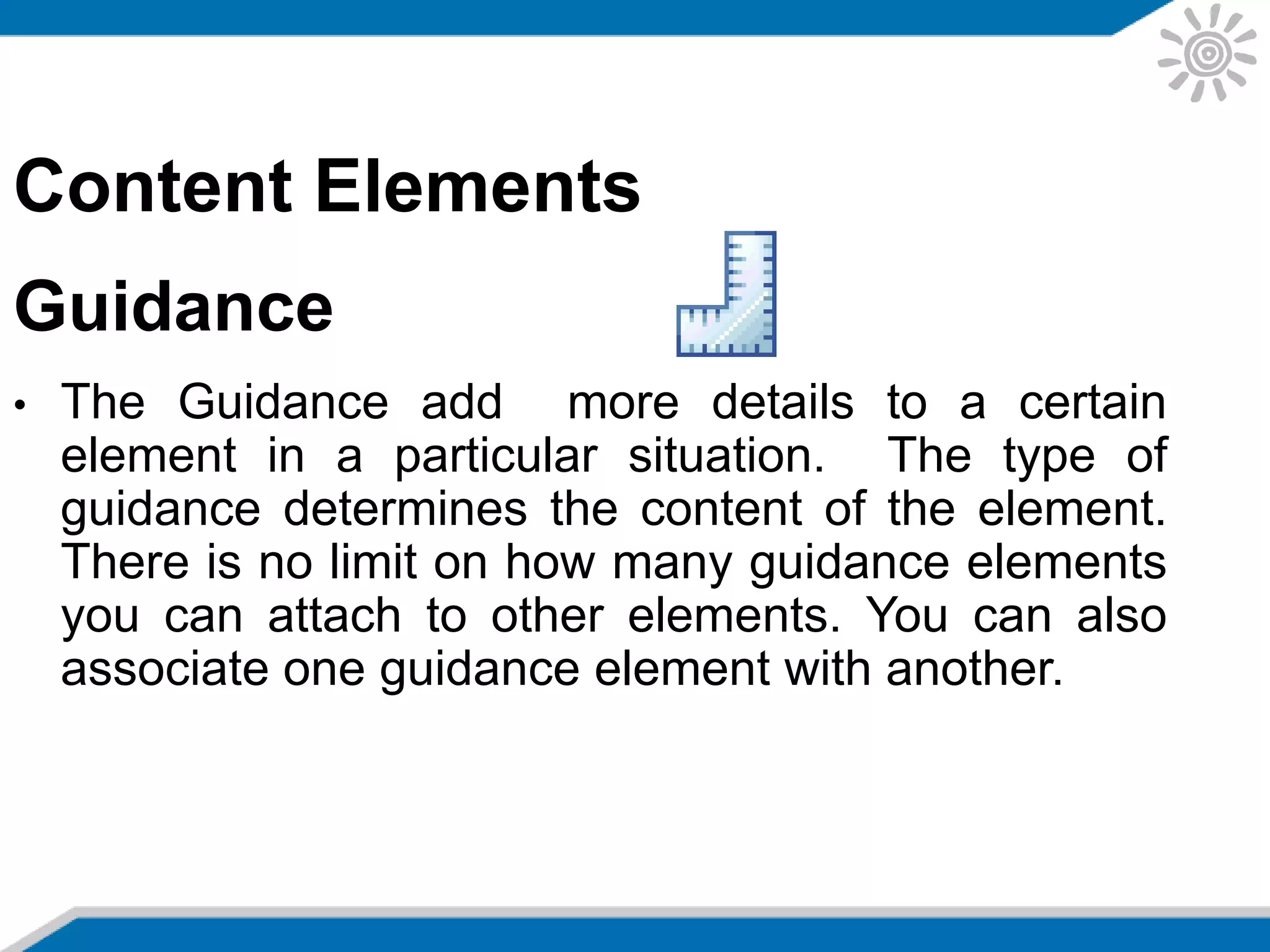 Content Elements
Guidance
• The Guidance add more details to a certain
element in a particular situation. The type of
guidance determines the content of the element.
There is no limit on how many guidance elements
you can attach to other elements. You can also
associate one guidance element with another.
 