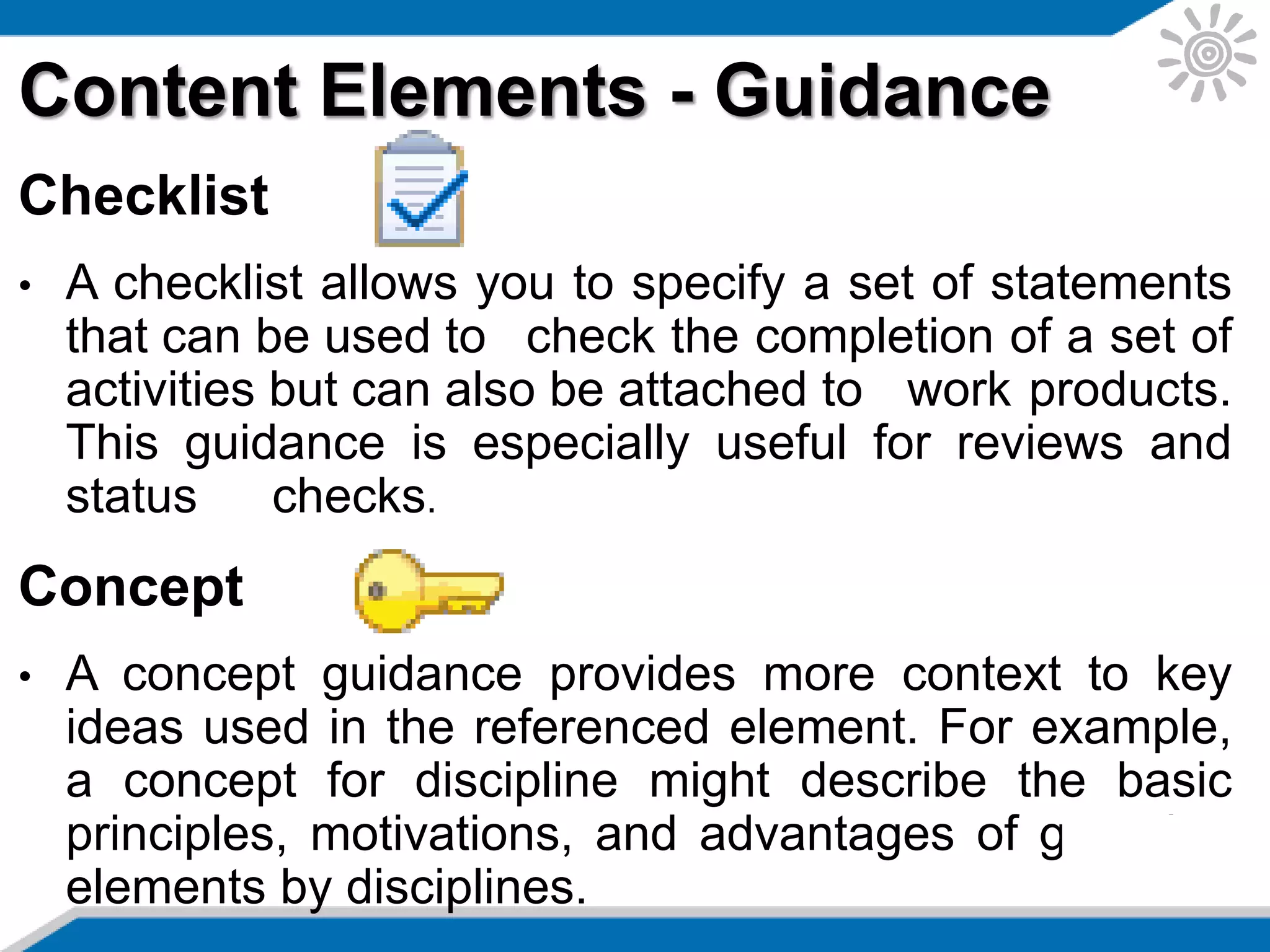 Content Elements - Guidance
Checklist
• A checklist allows you to specify a set of statements
that can be used to check the completion of a set of
activities but can also be attached to work products.
This guidance is especially useful for reviews and
status checks.
Concept
• A concept guidance provides more context to key
ideas used in the referenced element. For example,
a concept for discipline might describe the basic
principles, motivations, and advantages of grouping
elements by disciplines.
 