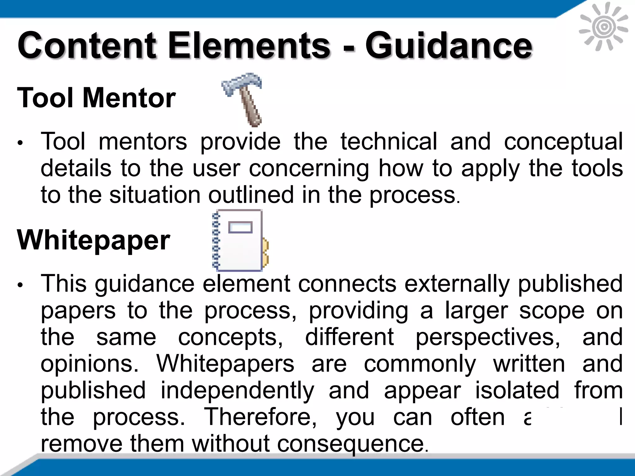 Content Elements - Guidance
Tool Mentor
• Tool mentors provide the technical and conceptual
details to the user concerning how to apply the tools
to the situation outlined in the process.
Whitepaper
• This guidance element connects externally published
papers to the process, providing a larger scope on
the same concepts, different perspectives, and
opinions. Whitepapers are commonly written and
published independently and appear isolated from
the process. Therefore, you can often add and
remove them without consequence.
 