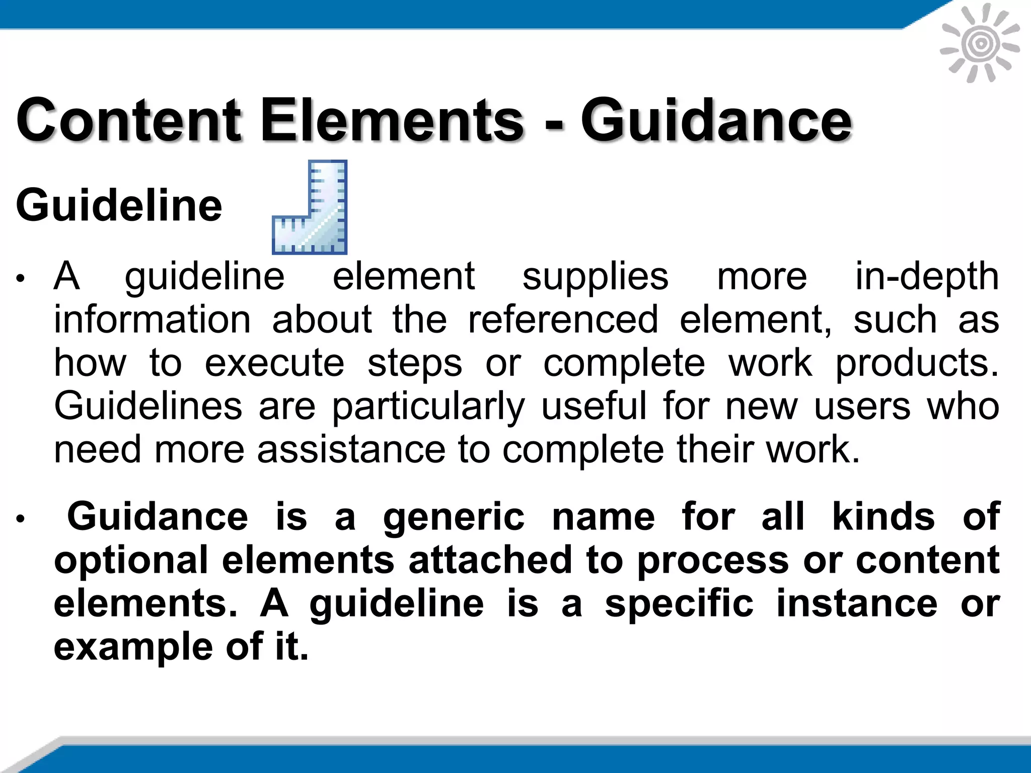 Content Elements - Guidance
Guideline
• A guideline element supplies more in-depth
information about the referenced element, such as
how to execute steps or complete work products.
Guidelines are particularly useful for new users who
need more assistance to complete their work.
• Guidance is a generic name for all kinds of
optional elements attached to process or content
elements. A guideline is a specific instance or
example of it.
 