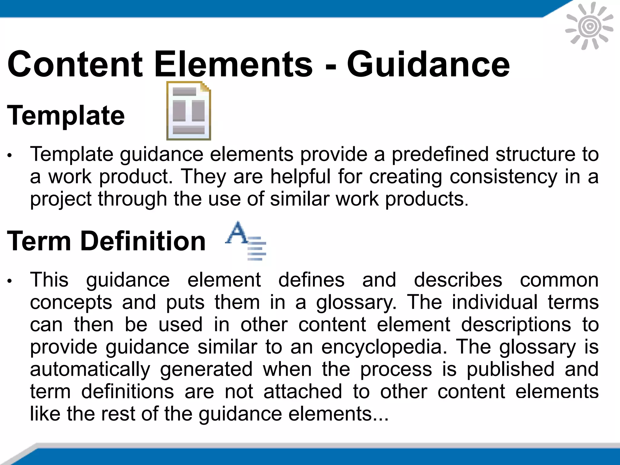 Content Elements - Guidance
Template
• Template guidance elements provide a predefined structure to
a work product. They are helpful for creating consistency in a
project through the use of similar work products.
Term Definition
• This guidance element defines and describes common
concepts and puts them in a glossary. The individual terms
can then be used in other content element descriptions to
provide guidance similar to an encyclopedia. The glossary is
automatically generated when the process is published and
term definitions are not attached to other content elements
like the rest of the guidance elements...
 
