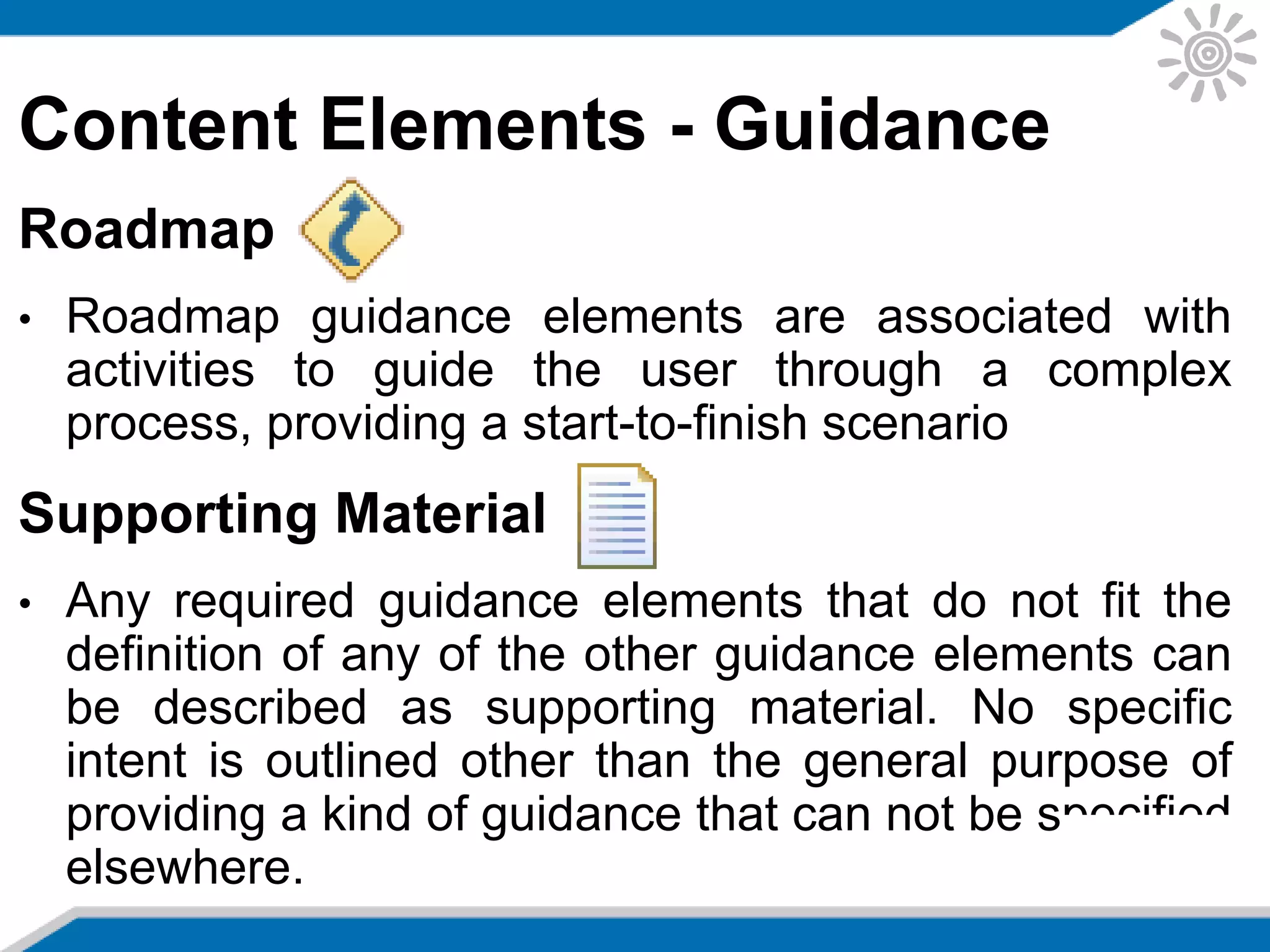 Content Elements - Guidance
Roadmap
• Roadmap guidance elements are associated with
activities to guide the user through a complex
process, providing a start-to-finish scenario
Supporting Material
• Any required guidance elements that do not fit the
definition of any of the other guidance elements can
be described as supporting material. No specific
intent is outlined other than the general purpose of
providing a kind of guidance that can not be specified
elsewhere.
 