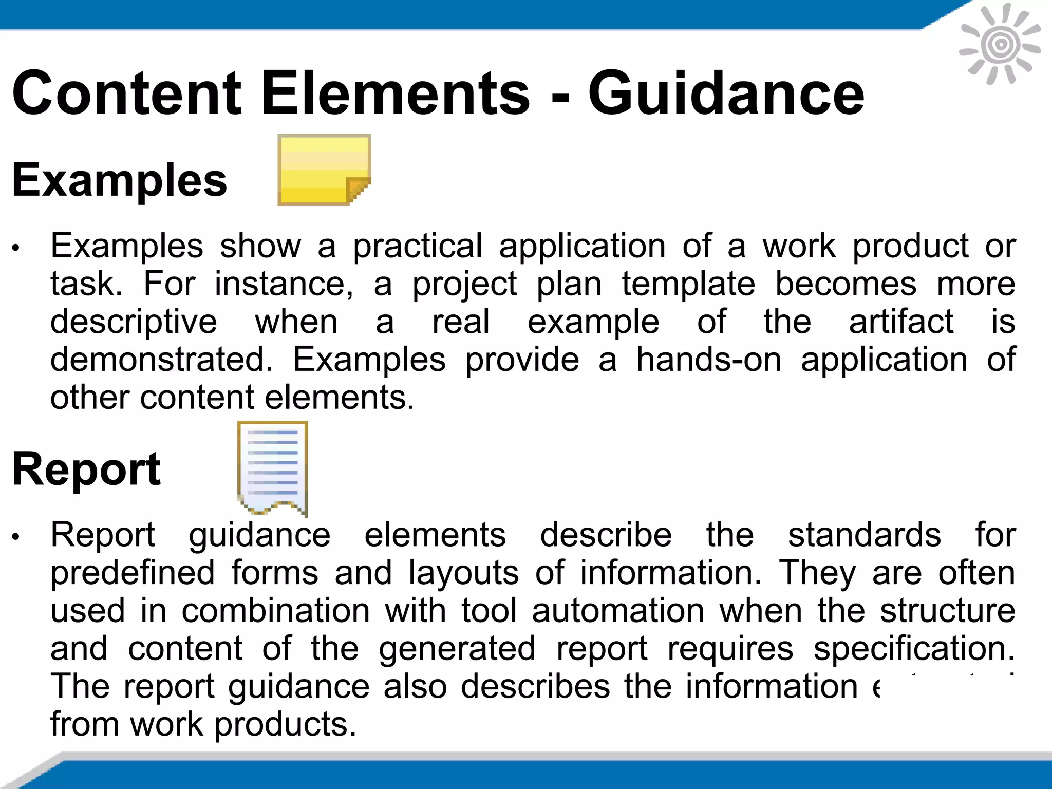 Content Elements - Guidance
Examples
• Examples show a practical application of a work product or
task. For instance, a project plan template becomes more
descriptive when a real example of the artifact is
demonstrated. Examples provide a hands-on application of
other content elements.
Report
• Report guidance elements describe the standards for
predefined forms and layouts of information. They are often
used in combination with tool automation when the structure
and content of the generated report requires specification.
The report guidance also describes the information extracted
from work products.
 