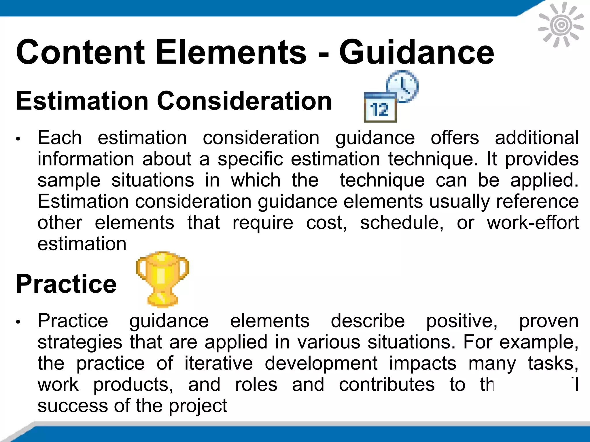 Content Elements - Guidance
Estimation Consideration
• Each estimation consideration guidance offers additional
information about a specific estimation technique. It provides
sample situations in which the technique can be applied.
Estimation consideration guidance elements usually reference
other elements that require cost, schedule, or work-effort
estimation
Practice
• Practice guidance elements describe positive, proven
strategies that are applied in various situations. For example,
the practice of iterative development impacts many tasks,
work products, and roles and contributes to the overall
success of the project
 