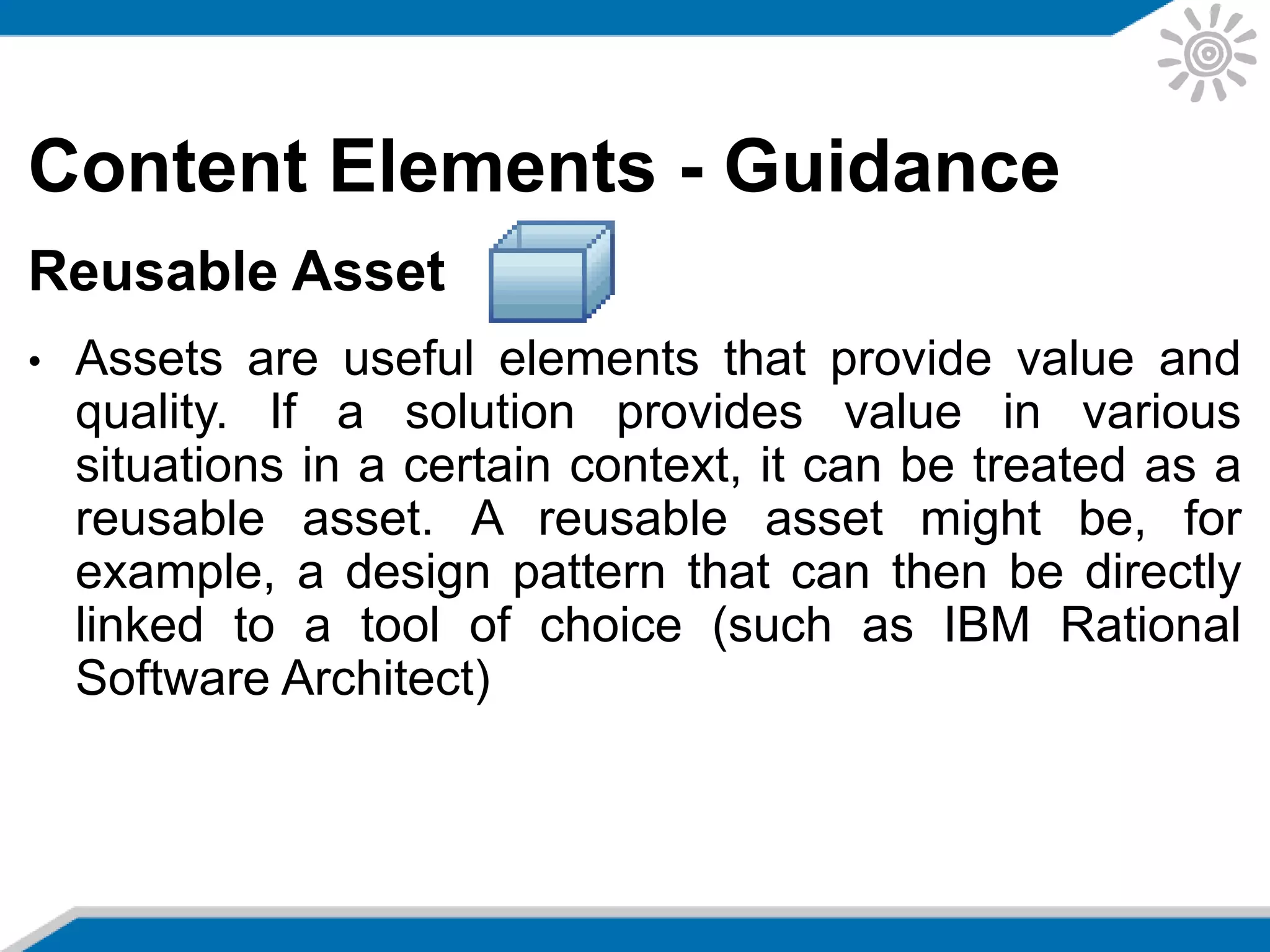 Content Elements - Guidance
Reusable Asset
• Assets are useful elements that provide value and
quality. If a solution provides value in various
situations in a certain context, it can be treated as a
reusable asset. A reusable asset might be, for
example, a design pattern that can then be directly
linked to a tool of choice (such as IBM Rational
Software Architect)
 