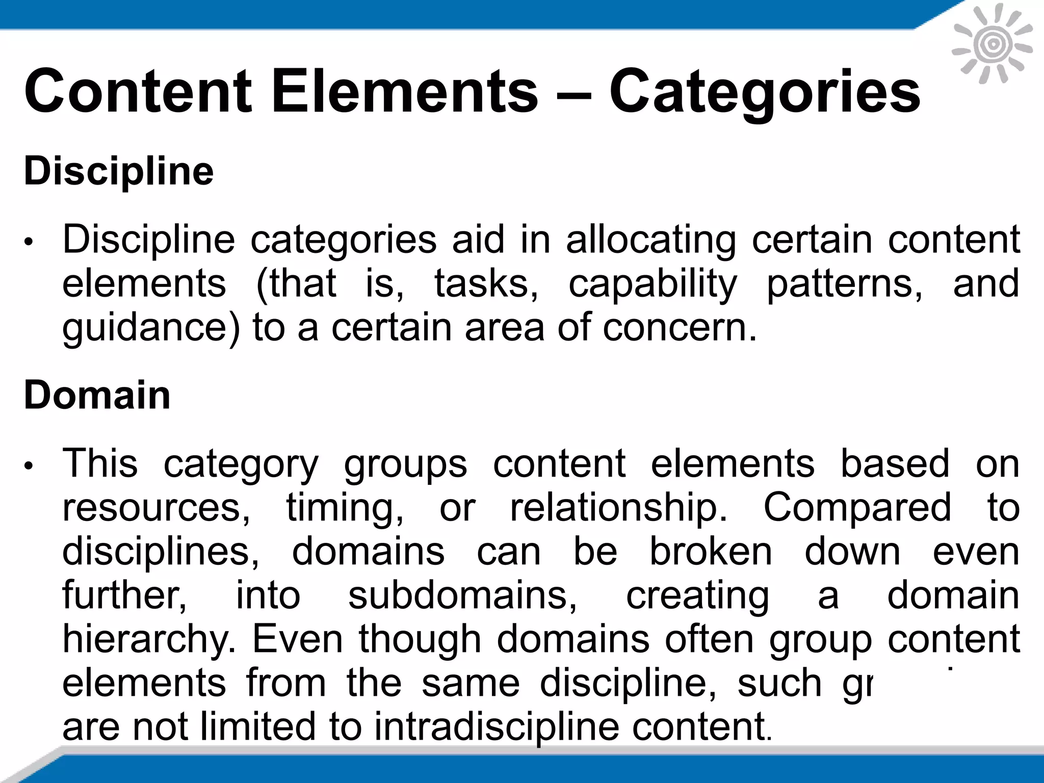 Content Elements – Categories
Discipline
• Discipline categories aid in allocating certain content
elements (that is, tasks, capability patterns, and
guidance) to a certain area of concern.
Domain
• This category groups content elements based on
resources, timing, or relationship. Compared to
disciplines, domains can be broken down even
further, into subdomains, creating a domain
hierarchy. Even though domains often group content
elements from the same discipline, such groupings
are not limited to intradiscipline content.
 