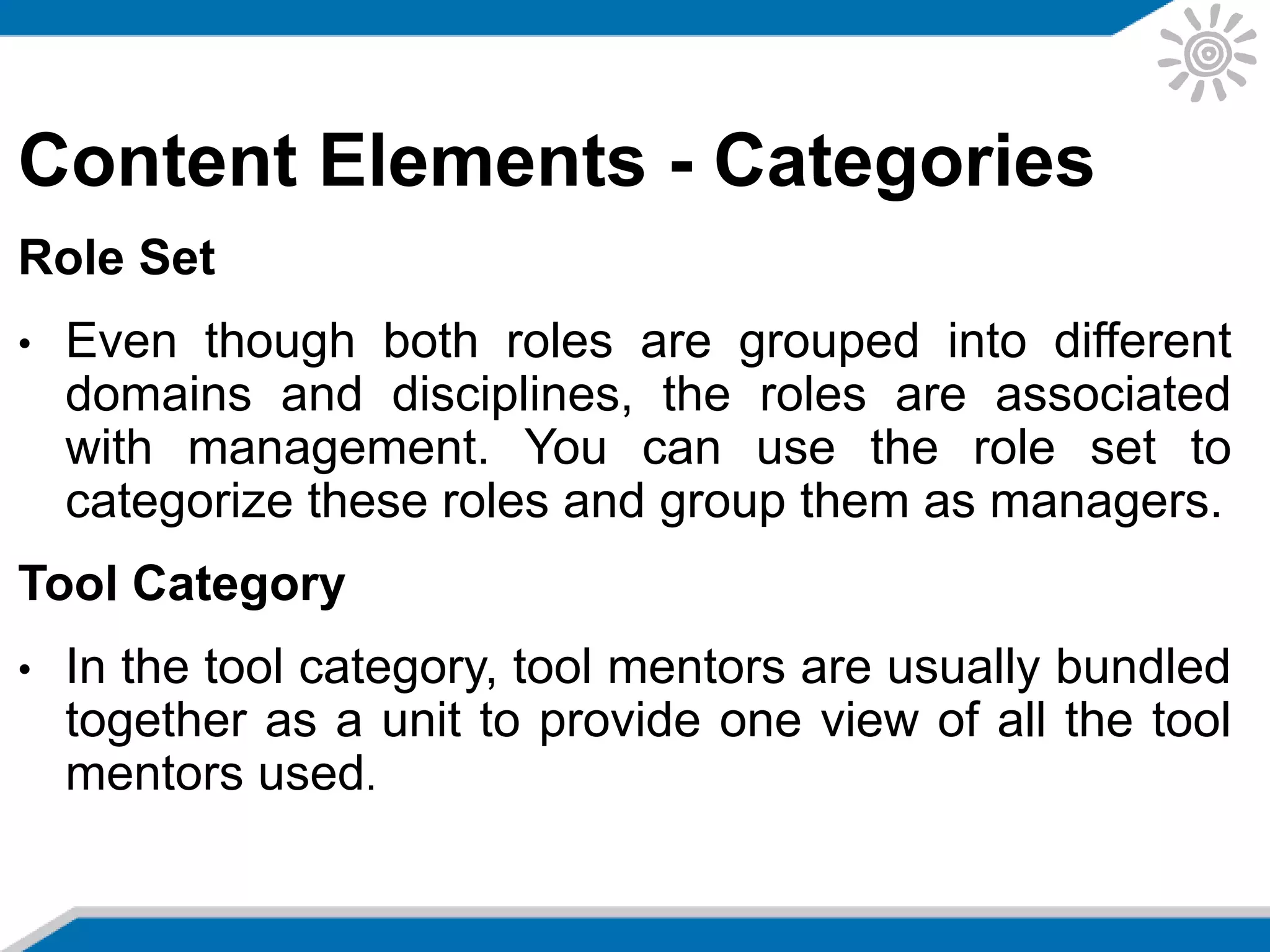 Content Elements - Categories
Role Set
• Even though both roles are grouped into different
domains and disciplines, the roles are associated
with management. You can use the role set to
categorize these roles and group them as managers.
Tool Category
• In the tool category, tool mentors are usually bundled
together as a unit to provide one view of all the tool
mentors used.
 