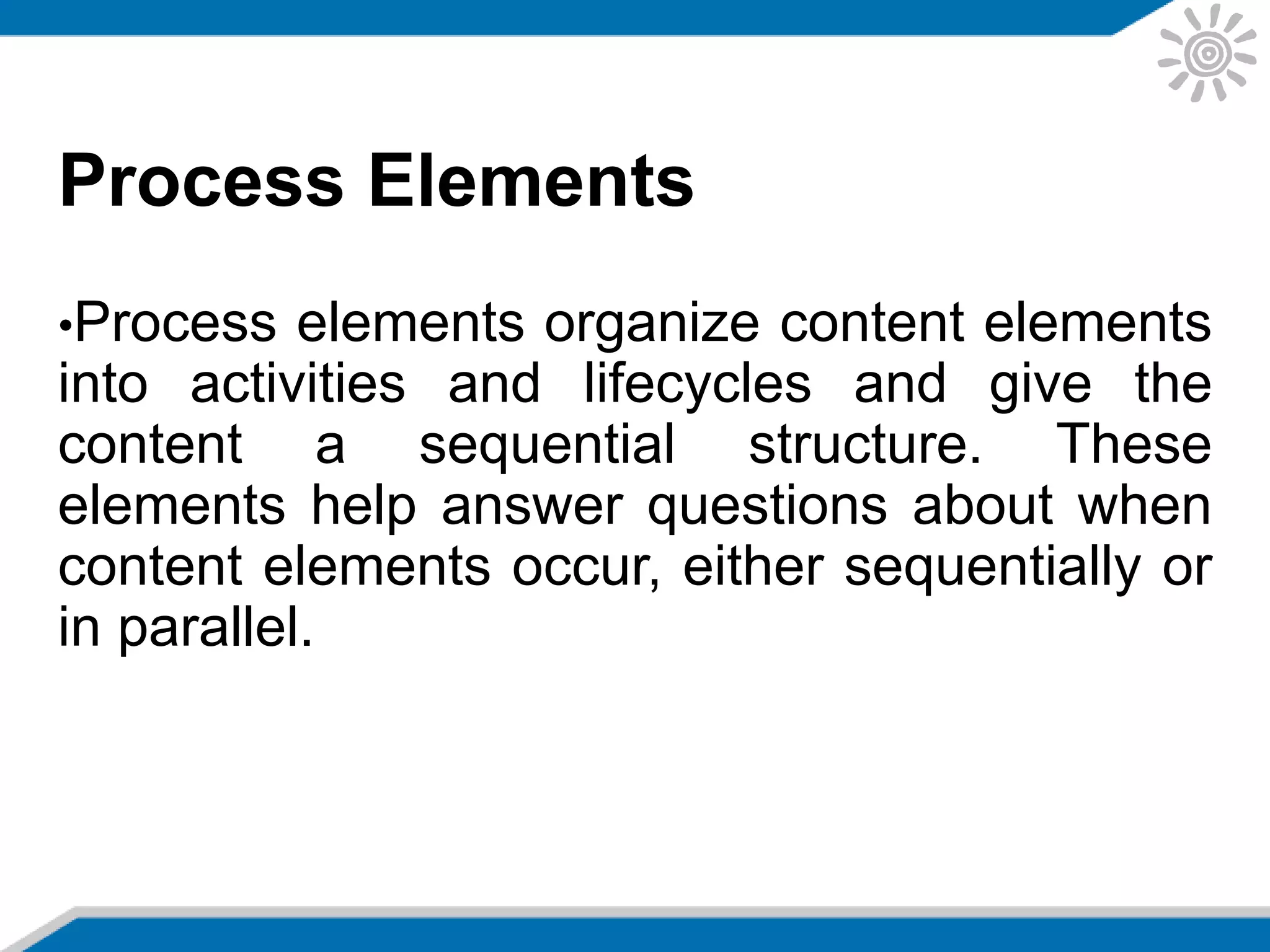 Process Elements
•Process elements organize content elements
into activities and lifecycles and give the
content a sequential structure. These
elements help answer questions about when
content elements occur, either sequentially or
in parallel.
 