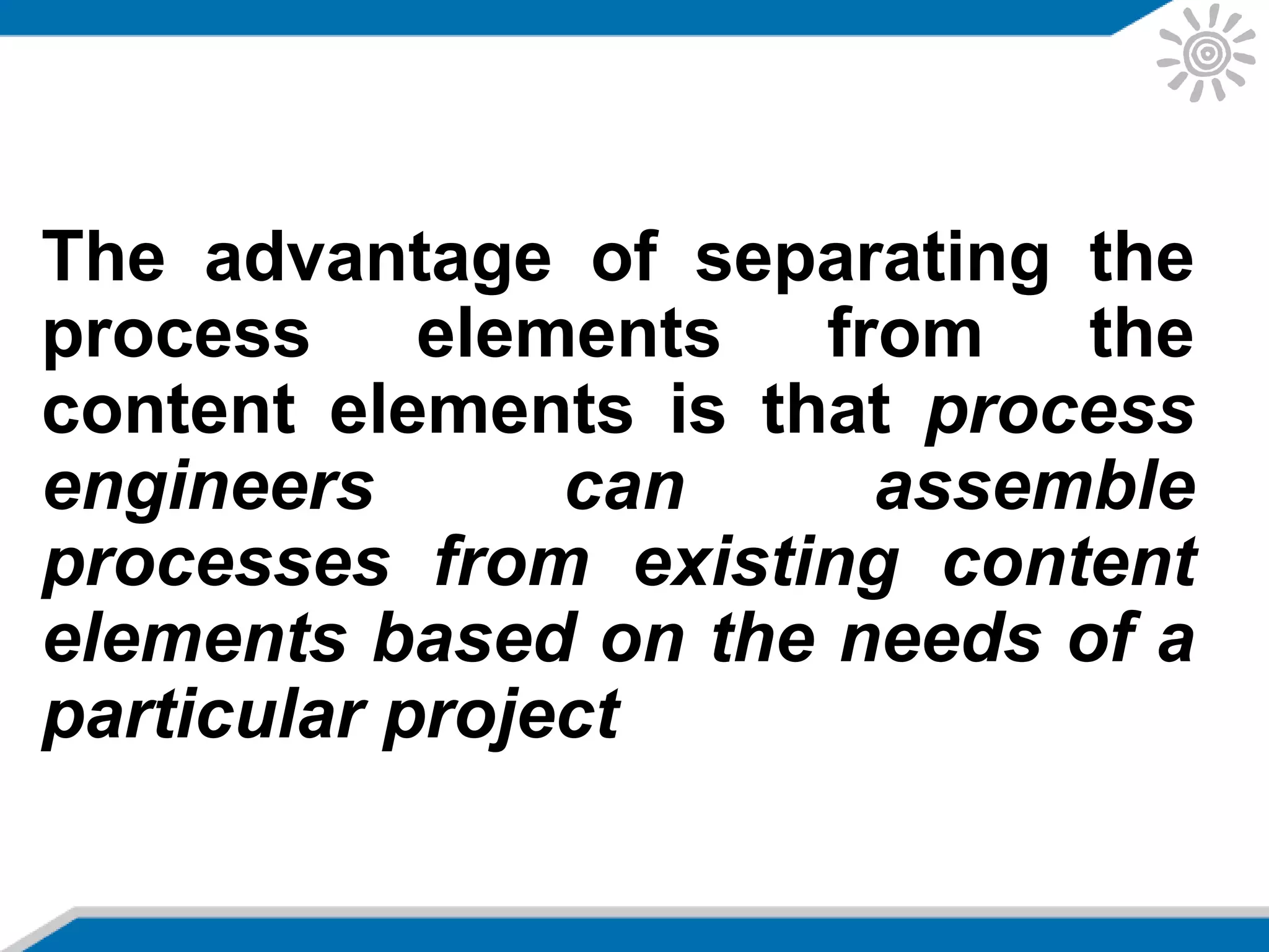 The advantage of separating the
process elements from the
content elements is that process
engineers can assemble
processes from existing content
elements based on the needs of a
particular project
 