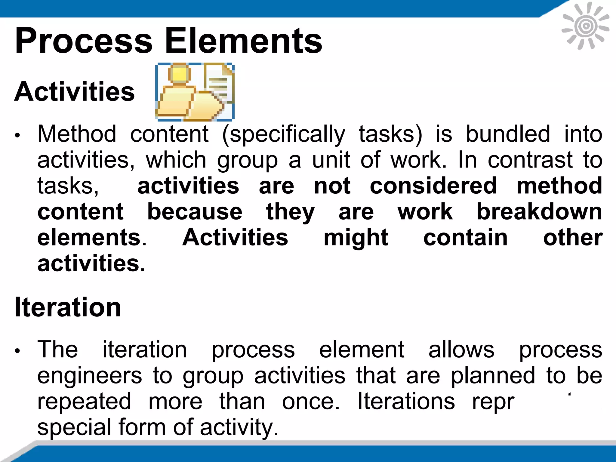 Process Elements
Activities
• Method content (specifically tasks) is bundled into
activities, which group a unit of work. In contrast to
tasks, activities are not considered method
content because they are work breakdown
elements. Activities might contain other
activities.
Iteration
• The iteration process element allows process
engineers to group activities that are planned to be
repeated more than once. Iterations represent a
special form of activity.
 